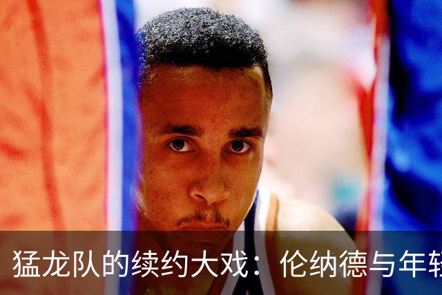 猛龙队的续约大戏：伦纳德与年轻小将共舞三年